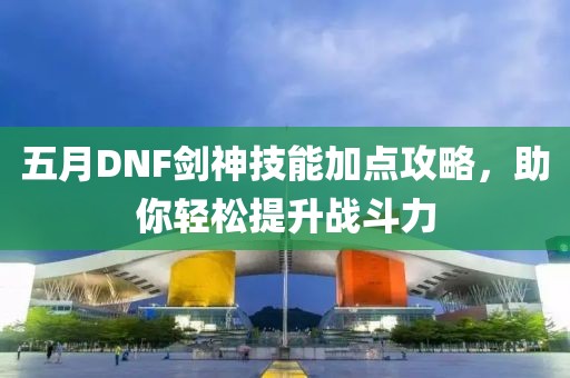 五月DNF劍神技能加點攻略,助你輕松提升戰(zhàn)斗力