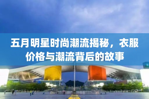 五月明星時尚潮流揭秘,衣服價格與潮流背后的故事