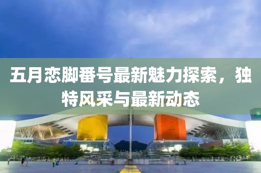 五月戀腳番號最新魅力探索,獨特風采與最新動態