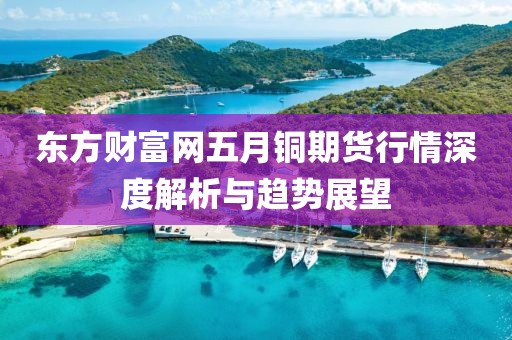 東方財(cái)富網(wǎng)五月銅期貨行情深度解析與趨勢展望