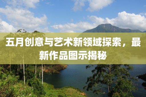 五月創(chuàng)意與藝術(shù)新領(lǐng)域探索,最新作品圖示揭秘