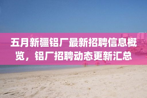五月新疆鋁廠最新招聘信息概覽,鋁廠招聘動(dòng)態(tài)更新匯總