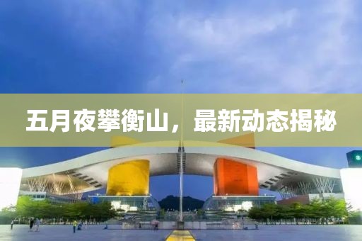 五月夜攀衡山,最新動(dòng)態(tài)揭秘