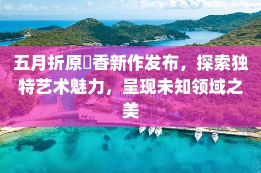 五月折原穂香新作發(fā)布,探索獨特藝術(shù)魅力,呈現(xiàn)未知領(lǐng)域之美