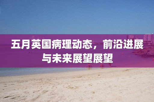 五月英國病理動態,前沿進展與未來展望展望