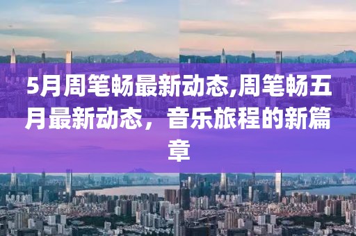 5月周筆暢最新動(dòng)態(tài),周筆暢五月最新動(dòng)態(tài),音樂旅程的新篇章