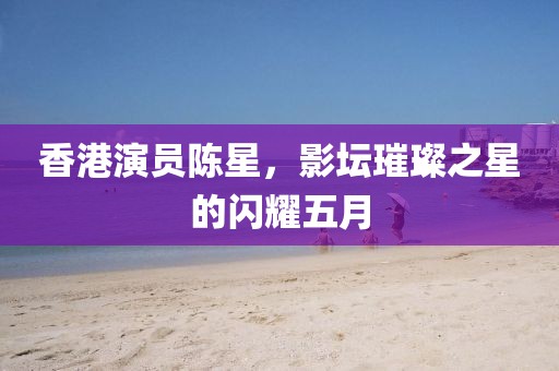 香港演員陳星，影壇璀璨之星的閃耀五月