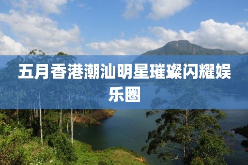 五月香港潮汕明星璀璨閃耀娛樂圈