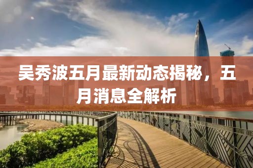 吳秀波五月最新動態揭秘,五月消息全解析