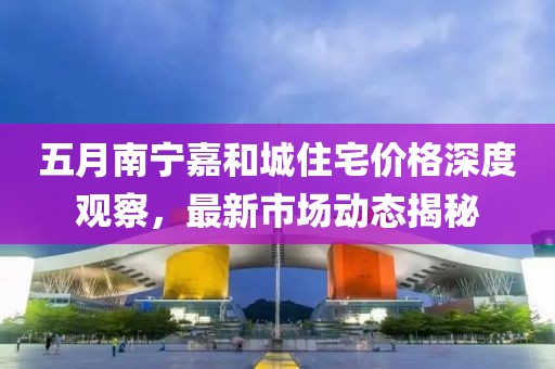 五月南寧嘉和城住宅價格深度觀察,最新市場動態揭秘