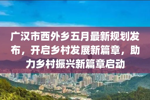廣漢市西外鄉五月最新規劃發布,開啟鄉村發展新篇章,助力鄉村振興新篇章啟動