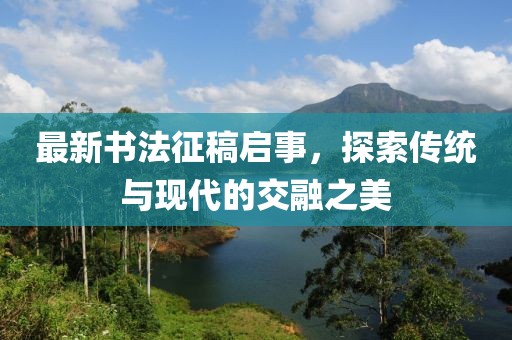 最新書法征稿啟事,探索傳統(tǒng)與現(xiàn)代的交融之美