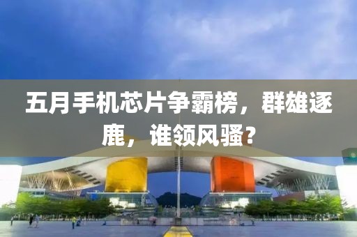 五月手機芯片爭霸榜，群雄逐鹿，誰領(lǐng)風(fēng)騷？