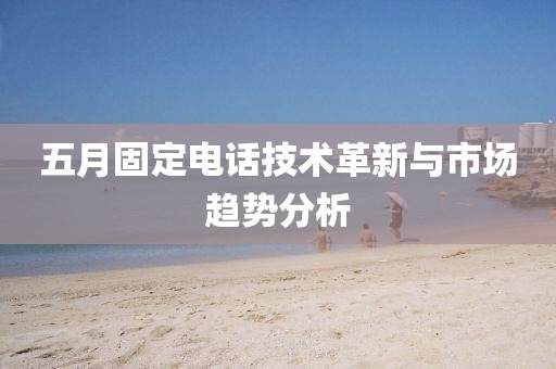 五月固定電話(huà)技術(shù)革新與市場(chǎng)趨勢(shì)分析