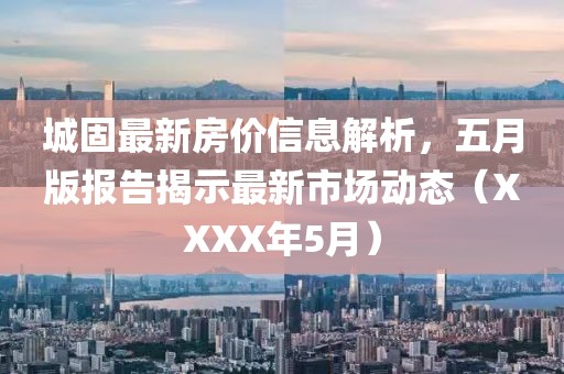 城固最新房價信息解析，五月版報告揭示最新市場動態（XXXX年5月）