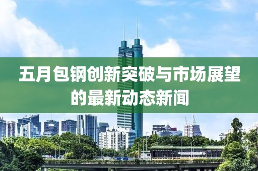 五月包鋼創(chuàng)新突破與市場展望的最新動態(tài)新聞