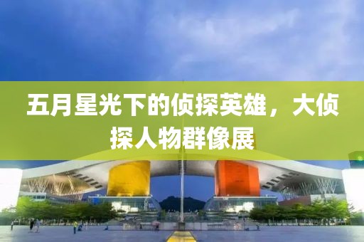 五月星光下的偵探英雄,大偵探人物群像展