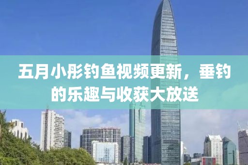 五月小彤釣魚視頻更新,垂釣的樂趣與收獲大放送