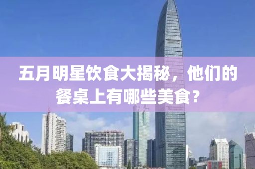 五月明星飲食大揭秘,他們的餐桌上有哪些美食?