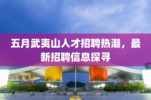 五月武夷山人才招聘熱潮,最新招聘信息探尋