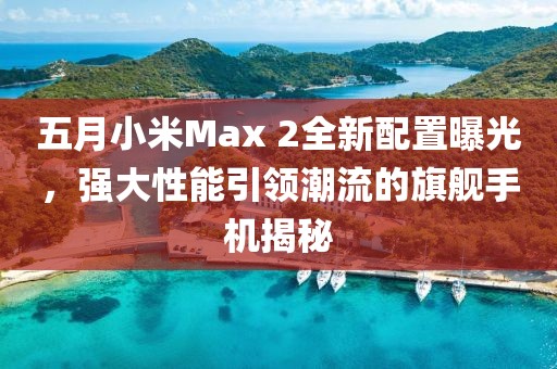 五月小米Max 2全新配置曝光,強(qiáng)大性能引領(lǐng)潮流的旗艦手機(jī)揭秘
