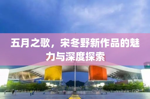 五月之歌,宋冬野新作品的魅力與深度探索