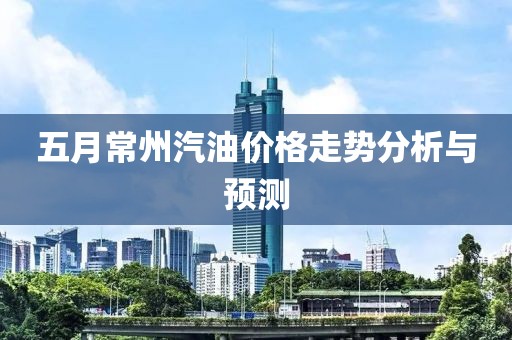 五月常州汽油價(jià)格走勢(shì)分析與預(yù)測(cè)