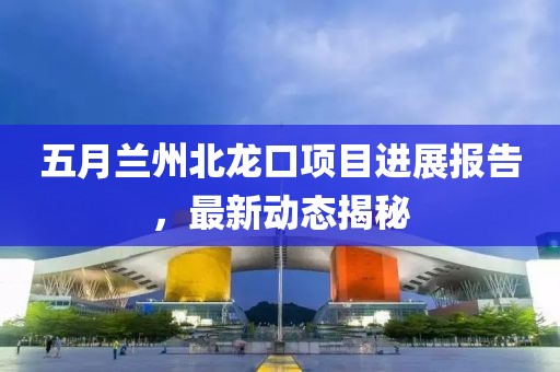 五月蘭州北龍口項(xiàng)目進(jìn)展報(bào)告,最新動(dòng)態(tài)揭秘