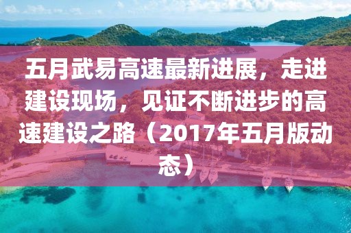 五月武易高速最新進展,走進建設現場,見證不斷進步的高速建設之路(2017年五月版動態)