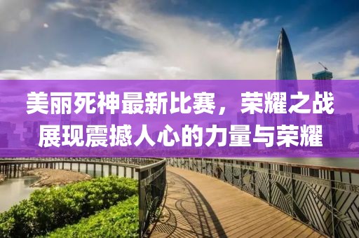 美麗死神最新比賽,榮耀之戰展現震撼人心的力量與榮耀