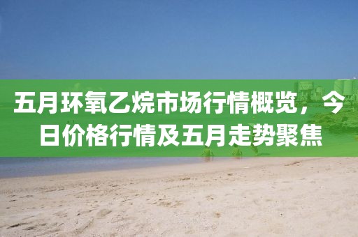 五月環(huán)氧乙烷市場(chǎng)行情概覽,今日價(jià)格行情及五月走勢(shì)聚焦