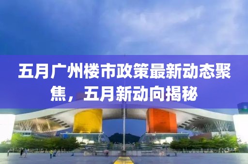 五月廣州樓市政策最新動態聚焦，五月新動向揭秘