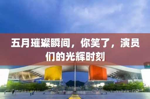 五月璀璨瞬間,你笑了,演員們的光輝時刻
