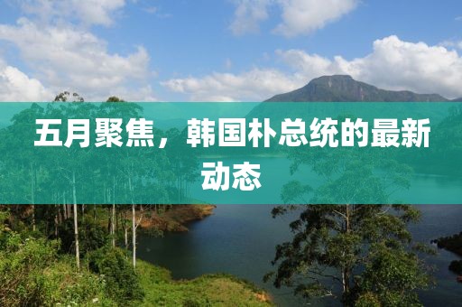 五月聚焦，韓國樸總統的最新動態