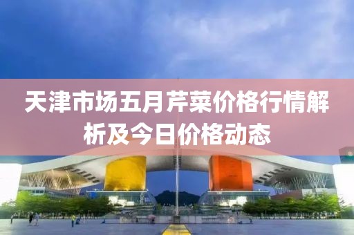 天津市場五月芹菜價格行情解析及今日價格動態