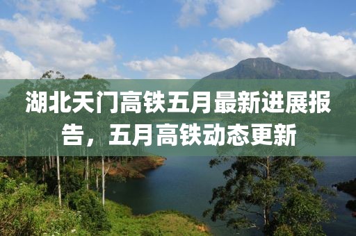 湖北天門高鐵五月最新進(jìn)展報告,五月高鐵動態(tài)更新