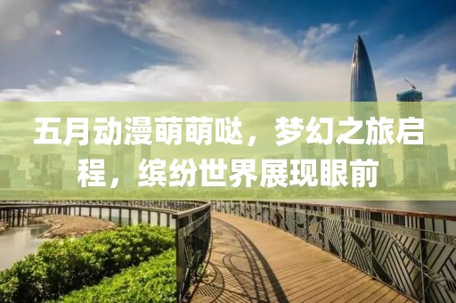 五月動漫萌萌噠,夢幻之旅啟程,繽紛世界展現眼前