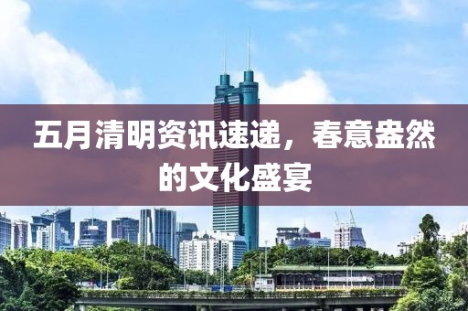 五月清明資訊速遞,春意盎然的文化盛宴