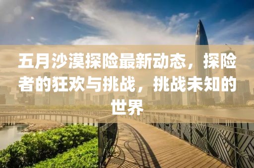 五月沙漠探險(xiǎn)最新動(dòng)態(tài),探險(xiǎn)者的狂歡與挑戰(zhàn),挑戰(zhàn)未知的世界