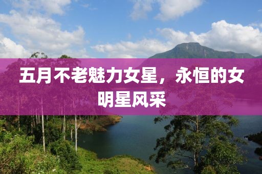 五月不老魅力女星,永恒的女明星風(fēng)采