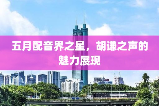 五月配音界之星,胡謙之聲的魅力展現
