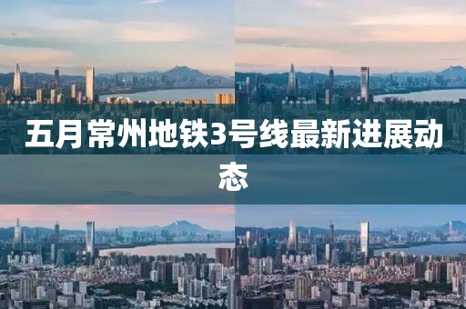 五月常州地鐵3號(hào)線最新進(jìn)展動(dòng)態(tài)