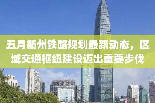 五月衢州鐵路規劃最新動態,區域交通樞紐建設邁出重要步伐