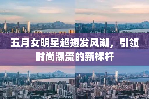 五月女明星超短發風潮,引領時尚潮流的新標桿