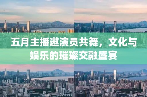 五月主播邀演員共舞,文化與娛樂的璀璨交融盛宴