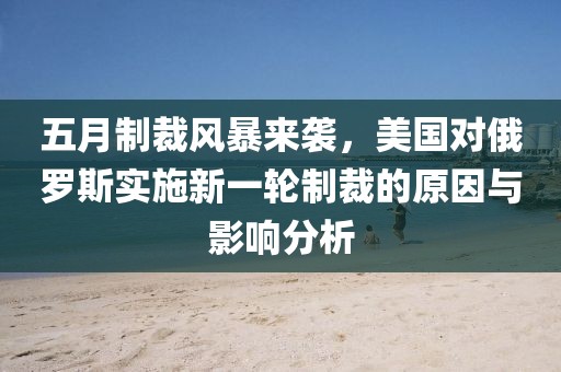 五月制裁風暴來襲,美國對俄羅斯實施新一輪制裁的原因與影響分析