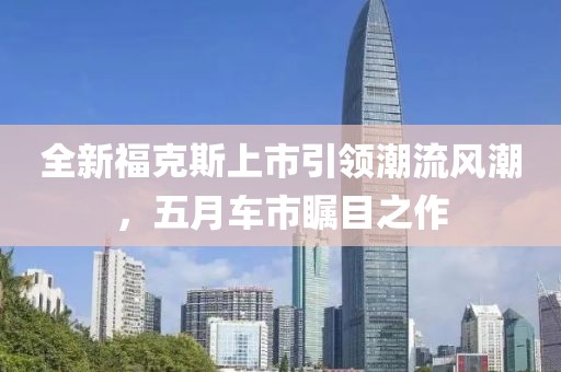 全新福克斯上市引領(lǐng)潮流風(fēng)潮,五月車市矚目之作