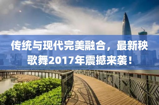傳統與現代完美融合,最新秧歌舞2017年震撼來襲!