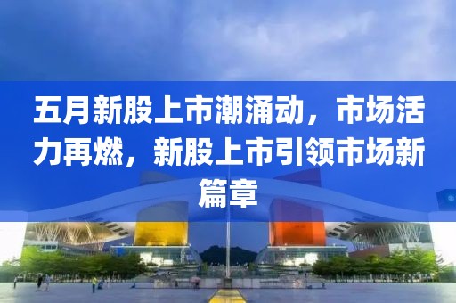 五月新股上市潮涌動,市場活力再燃,新股上市引領市場新篇章