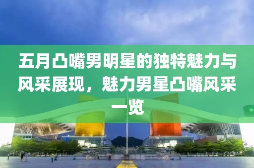 五月凸嘴男明星的獨特魅力與風(fēng)采展現(xiàn),魅力男星凸嘴風(fēng)采一覽